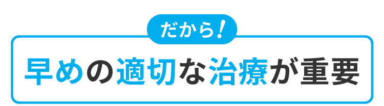 だから！早めの適切な治療が重要